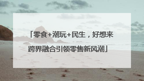 零食+潮玩+民生，好想来跨界融合引领零售新风潮