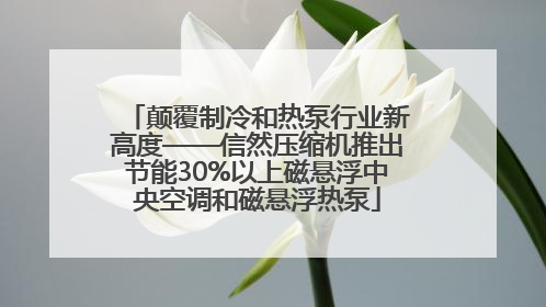 颠覆制冷和热泵行业新高度——信然压缩机推出节能30%以上磁悬浮中央空调和磁悬浮热泵