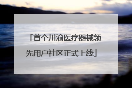 首个川渝医疗器械领先用户社区正式上线