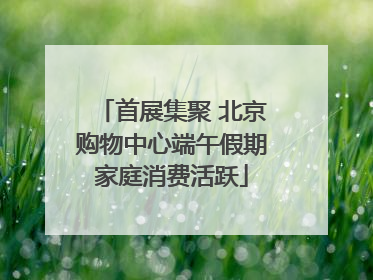 首展集聚 北京购物中心端午假期家庭消费活跃