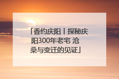 香约庆阳丨探秘庆阳300年老宅 沧桑与变迁的见证