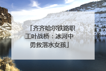 齐齐哈尔铁路职工叶战桥：冰河中勇救落水女孩