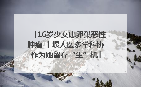 16岁少女患卵巢恶性肿瘤 十堰人医多学科协作为她留存“生”机