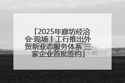 2025年廊坊经洽会·现场丨工行推出外贸新业态服务体系 三家企业首批签约