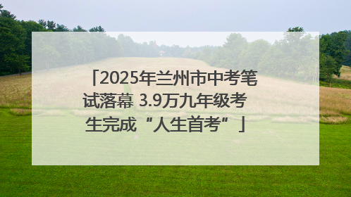 2025年兰州市中考笔试落幕 3.9万九年级考生完成“人生首考”