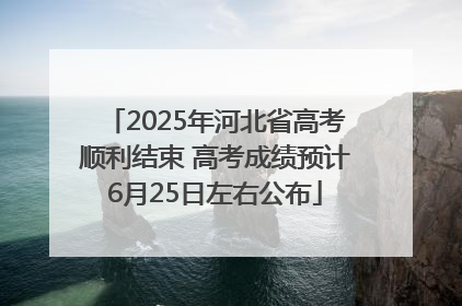 2025年河北省高考顺利结束 高考成绩预计6月25日左右公布