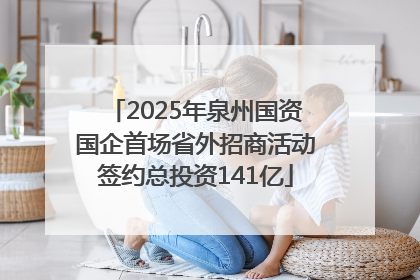 2025年泉州国资国企首场省外招商活动签约总投资141亿