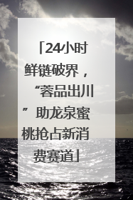 24小时鲜链破界，“蓉品出川”助龙泉蜜桃抢占新消费赛道