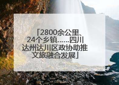 2800余公里、24个乡镇……四川达州达川区政协助推文旅融合发展