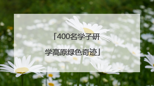 400名学子研学高原绿色奇迹
