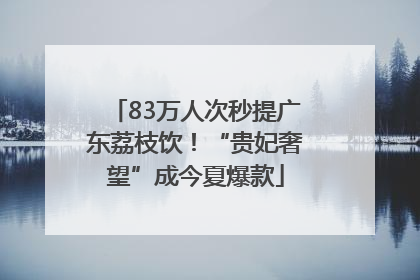 83万人次秒提广东荔枝饮！“贵妃奢望”成今夏爆款